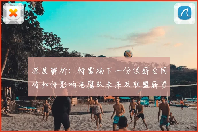 深度解析:特雷杨下一份顶薪合同将如何影响老鹰队未来及联盟薪资格局
