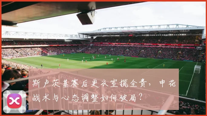 斯卢茨基赛后更衣室揽全责，申花战术与心态调整如何破局？