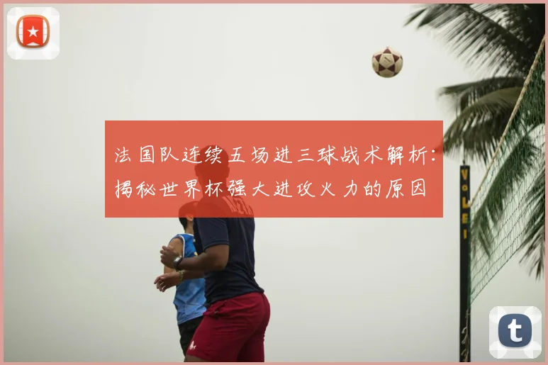 法国队连续五场进三球战术解析：揭秘世界杯强大进攻火力的原因